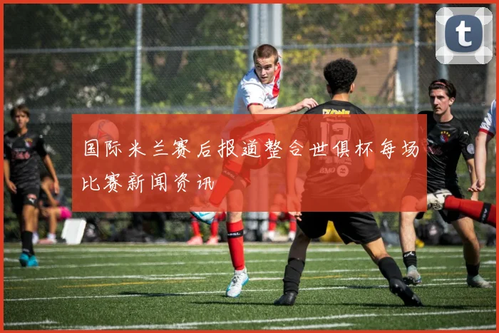 国际米兰赛后报道整合世俱杯每场比赛新闻资讯