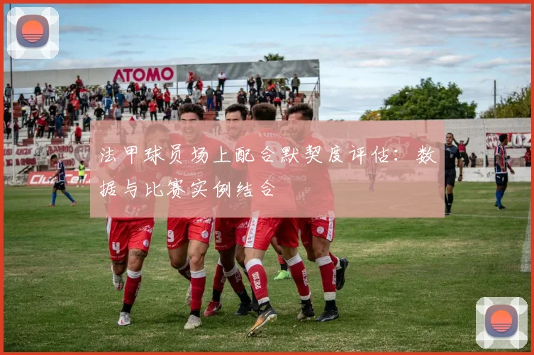 法甲球员场上配合默契度评估：数据与比赛实例结合