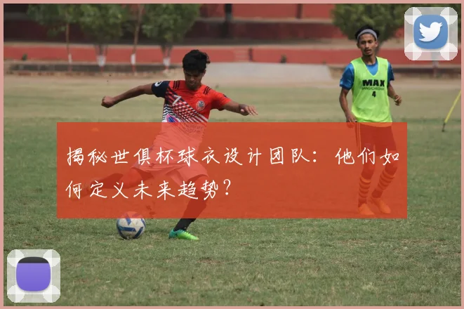 揭秘世俱杯球衣设计团队：他们如何定义未来趋势？