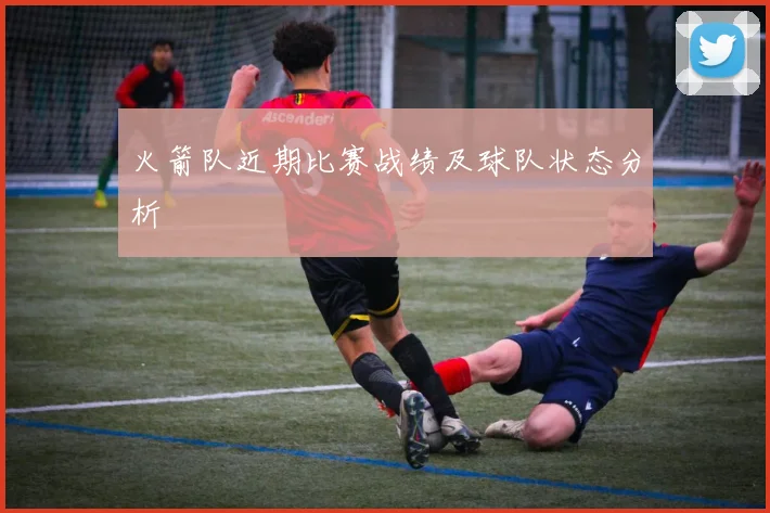 火箭队近期比赛战绩及球队状态分析